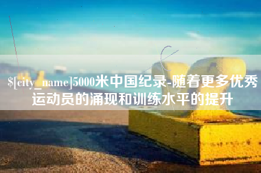 神木5000米中国纪录-随着更多优秀运动员的涌现和训练水平的提升