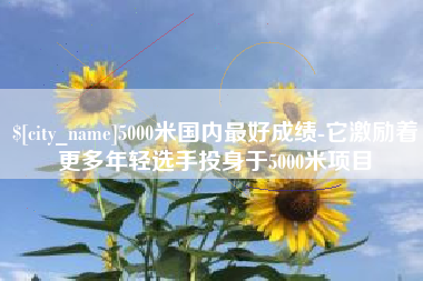 神木5000米国内最好成绩-它激励着更多年轻选手投身于5000米项目