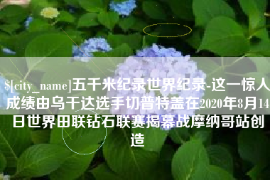 神木五千米纪录世界纪录-这一惊人成绩由乌干达选手切普特盖在2020年8月14日世界田联钻石联赛揭幕战摩纳哥站创造