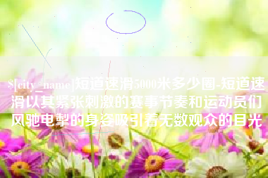神木短道速滑5000米多少圈-短道速滑以其紧张刺激的赛事节奏和运动员们风驰电掣的身姿吸引着无数观众的目光