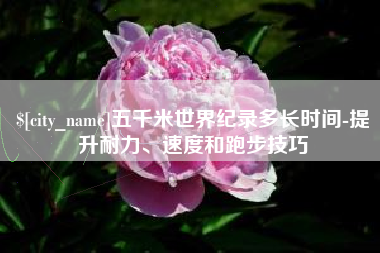 神木五千米世界纪录多长时间-提升耐力、速度和跑步技巧