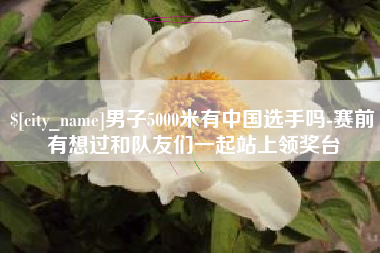 神木男子5000米有中国选手吗-赛前有想过和队友们一起站上领奖台