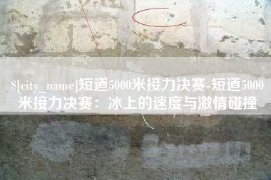 神木短道5000米接力决赛-短道5000米接力决赛：冰上的速度与激情碰撞