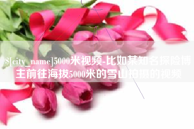 神木5000米视频-比如某知名探险博主前往海拔5000米的雪山拍摄的视频