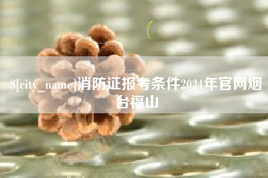 神木消防证报考条件2024年官网烟台福山